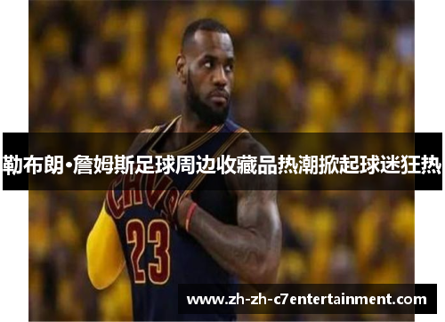 勒布朗·詹姆斯足球周边收藏品热潮掀起球迷狂热